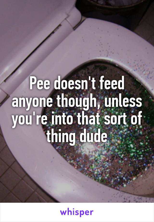 Pee doesn't feed anyone though, unless you're into that sort of thing dude
