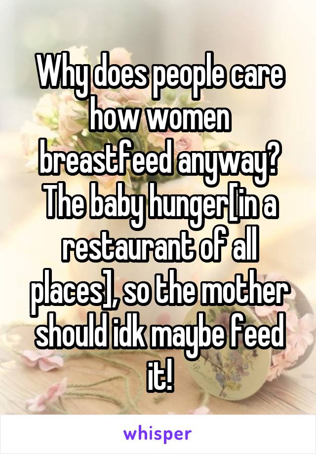 Why does people care how women breastfeed anyway? The baby hunger[in a restaurant of all places], so the mother should idk maybe feed it!