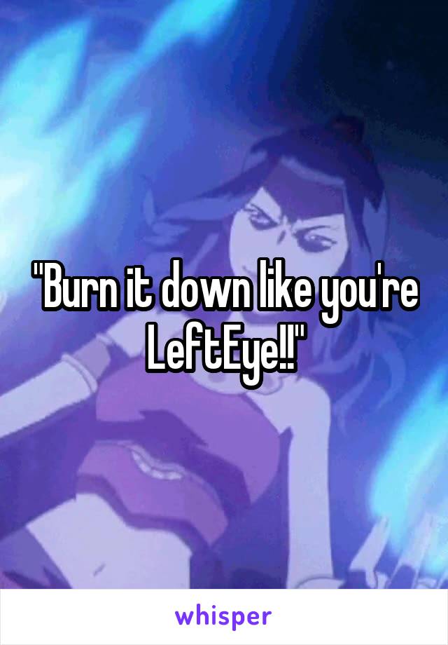 "Burn it down like you're LeftEye!!"