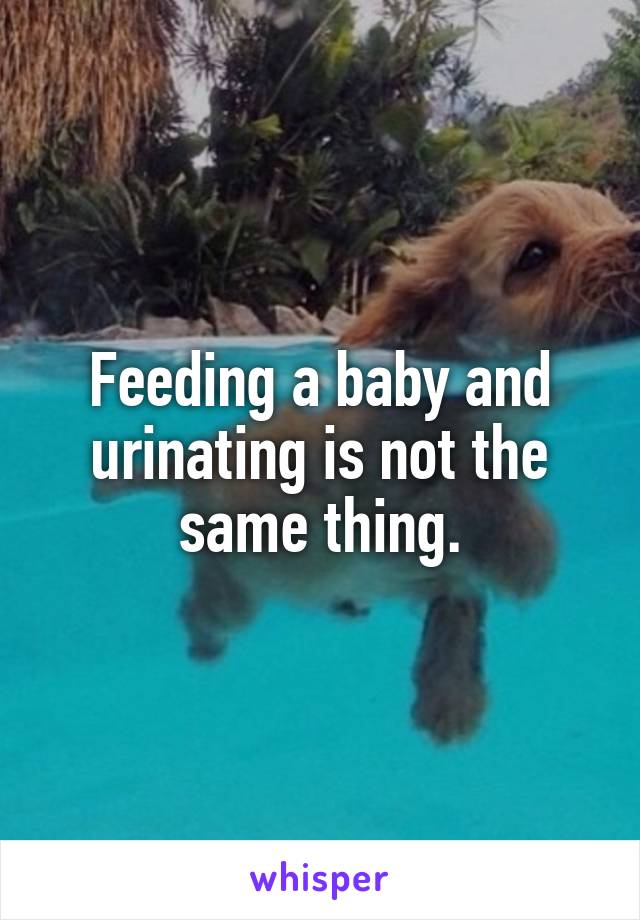 Feeding a baby and urinating is not the same thing.
