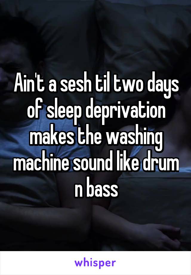Ain't a sesh til two days of sleep deprivation makes the washing machine sound like drum n bass