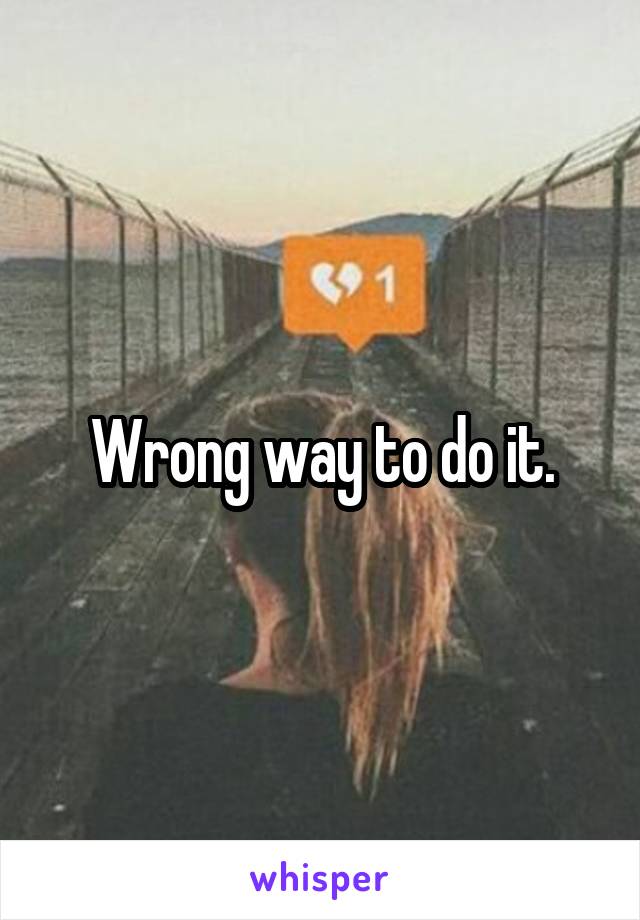 Wrong way to do it.