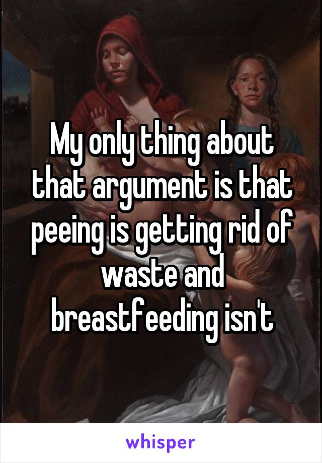 My only thing about that argument is that peeing is getting rid of waste and breastfeeding isn't