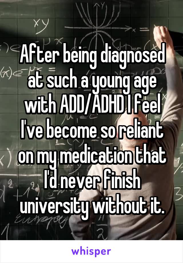 After being diagnosed at such a young age with ADD/ADHD I feel I've become so reliant on my medication that I'd never finish university without it.