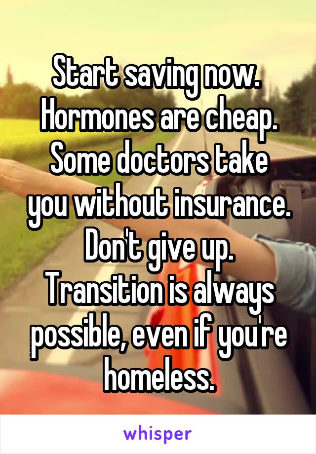 Start saving now. 
Hormones are cheap.
Some doctors take you without insurance.
Don't give up. Transition is always possible, even if you're homeless.