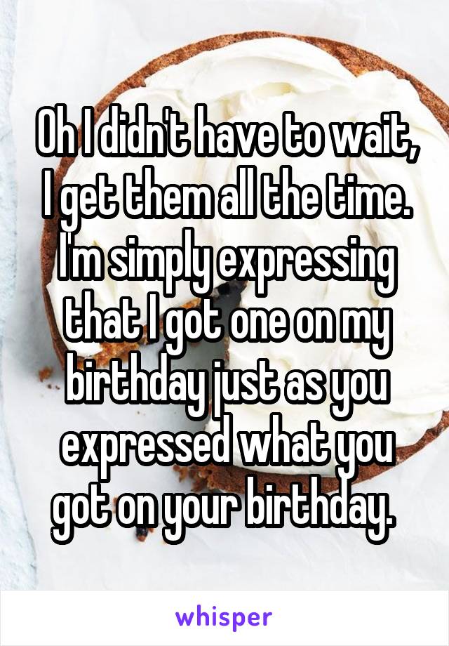 Oh I didn't have to wait, I get them all the time. I'm simply expressing that I got one on my birthday just as you expressed what you got on your birthday. 