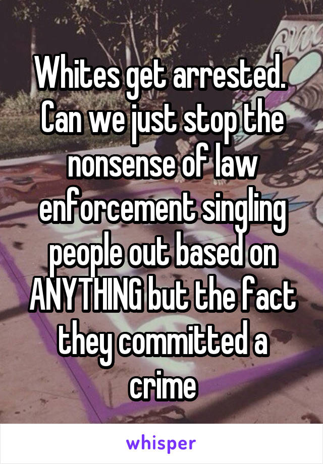 Whites get arrested.  Can we just stop the nonsense of law enforcement singling people out based on ANYTHING but the fact they committed a crime