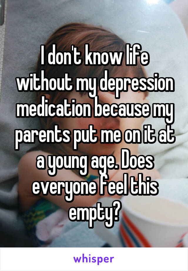 I don't know life without my depression medication because my parents put me on it at a young age. Does everyone feel this empty?