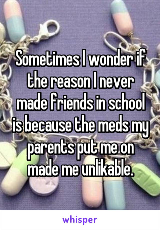 Sometimes I wonder if the reason I never made friends in school is because the meds my parents put me on made me unlikable.