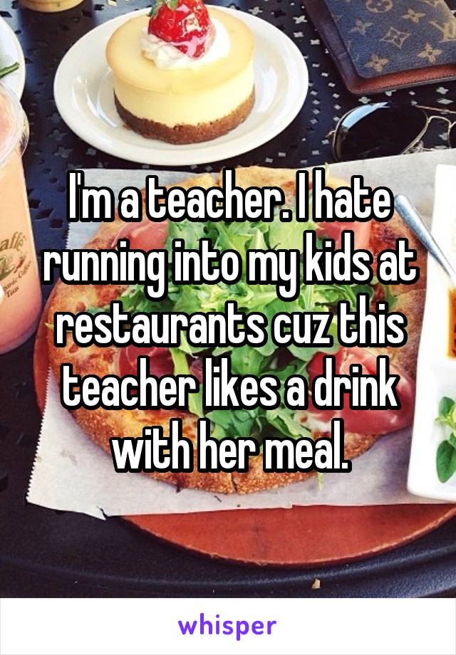  I'm a teacher. I hate running into my kids at restaurants cuz this teacher likes a drink with her meal.