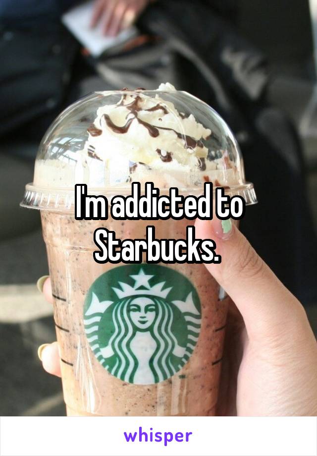 I'm addicted to Starbucks. 