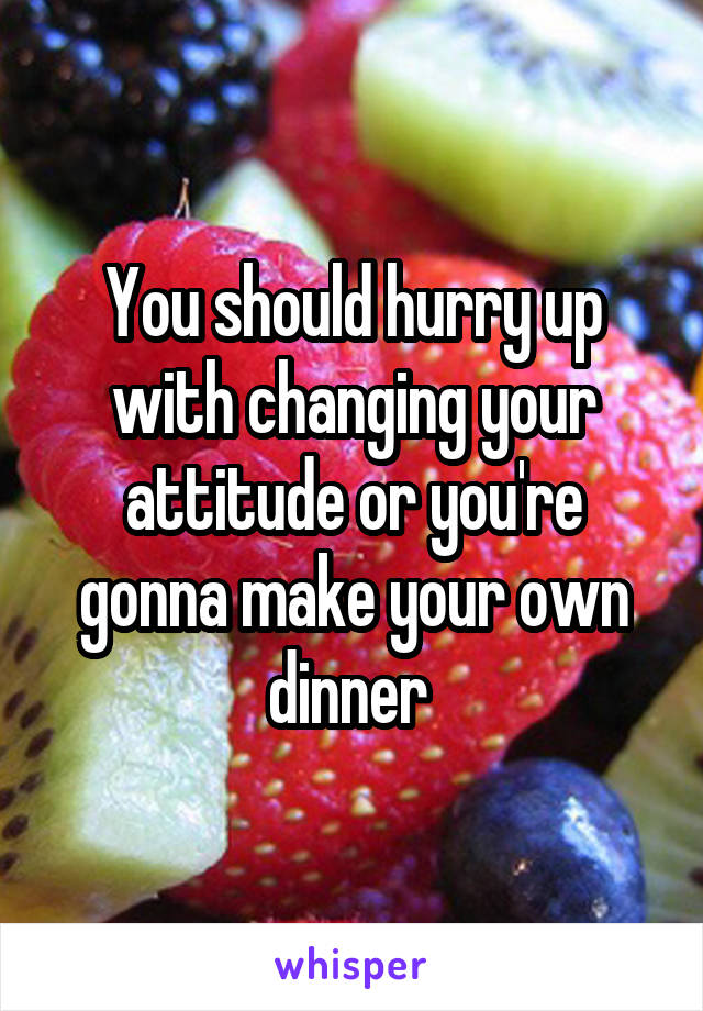 You should hurry up with changing your attitude or you're gonna make your own dinner 