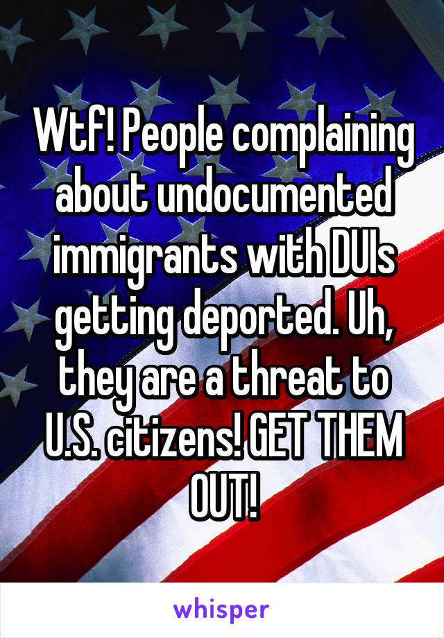Wtf! People complaining about undocumented immigrants with DUIs getting deported. Uh, they are a threat to U.S. citizens! GET THEM OUT!
