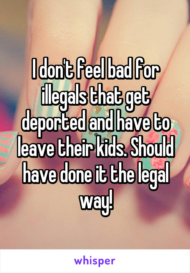 I don't feel bad for illegals that get deported and have to leave their kids. Should have done it the legal way!