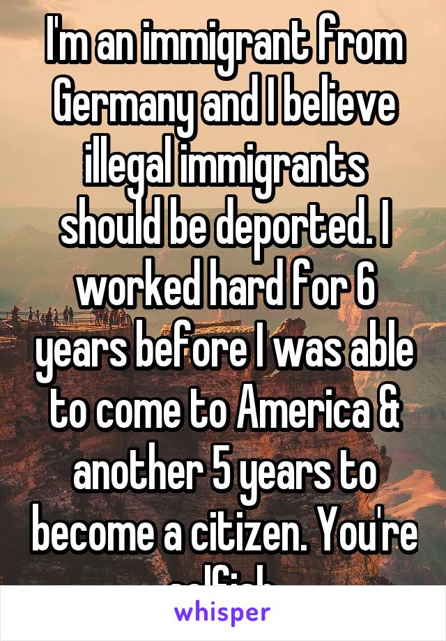 I'm an immigrant from Germany and I believe illegal immigrants should be deported. I worked hard for 6 years before I was able to come to America & another 5 years to become a citizen. You're selfish.