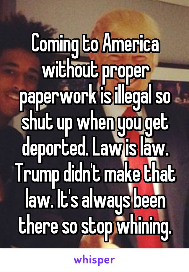 Coming to America without proper paperwork is illegal so shut up when you get deported. Law is law. Trump didn't make that law. It's always been there so stop whining.