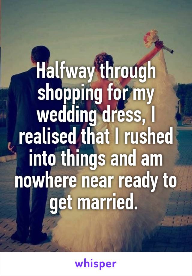 Halfway through shopping for my wedding dress, I realised that I rushed into things and am nowhere near ready to get married. 