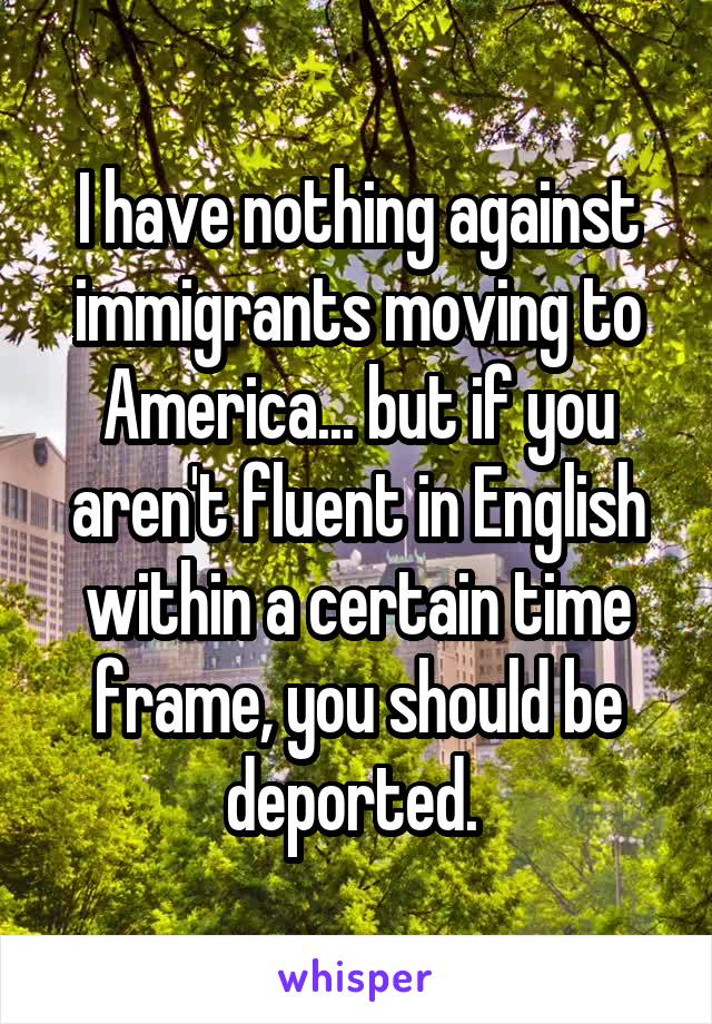 I have nothing against immigrants moving to America... but if you aren't fluent in English within a certain time frame, you should be deported. 