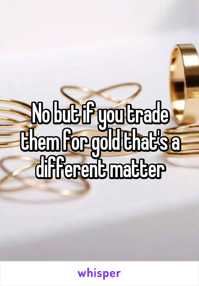 No but if you trade them for gold that's a different matter