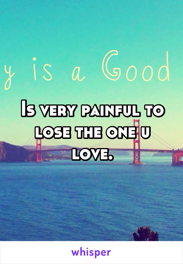 Is very painful to lose the one u love.
