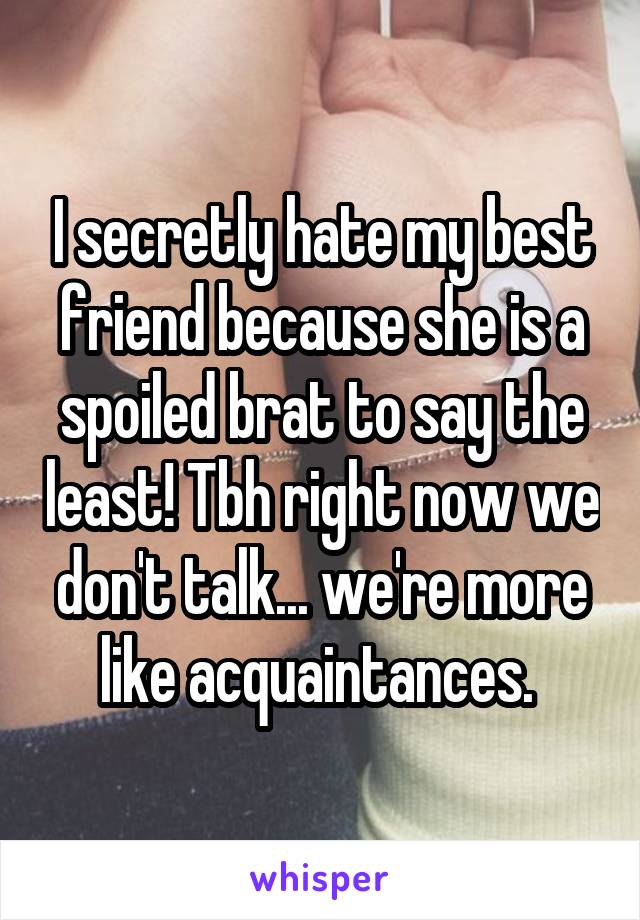 I secretly hate my best friend because she is a spoiled brat to say the least! Tbh right now we don't talk... we're more like acquaintances. 