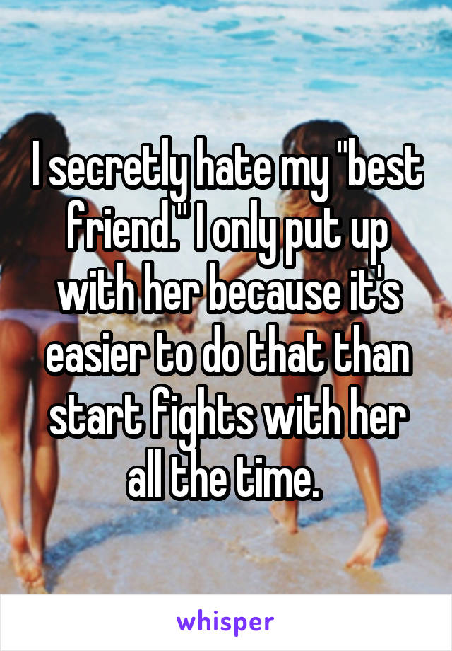 I secretly hate my "best friend." I only put up with her because it's easier to do that than start fights with her all the time. 