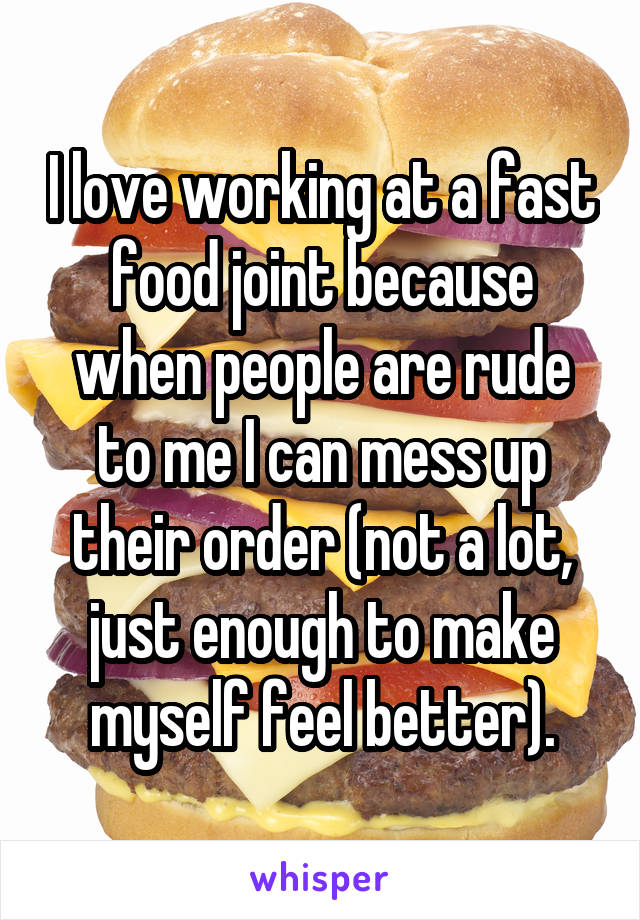 I love working at a fast food joint because when people are rude to me I can mess up their order (not a lot, just enough to make myself feel better).
