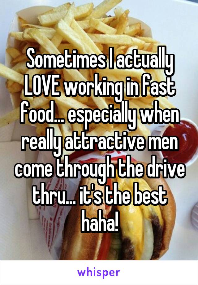 Sometimes I actually LOVE working in fast food... especially when really attractive men come through the drive thru... it's the best haha!