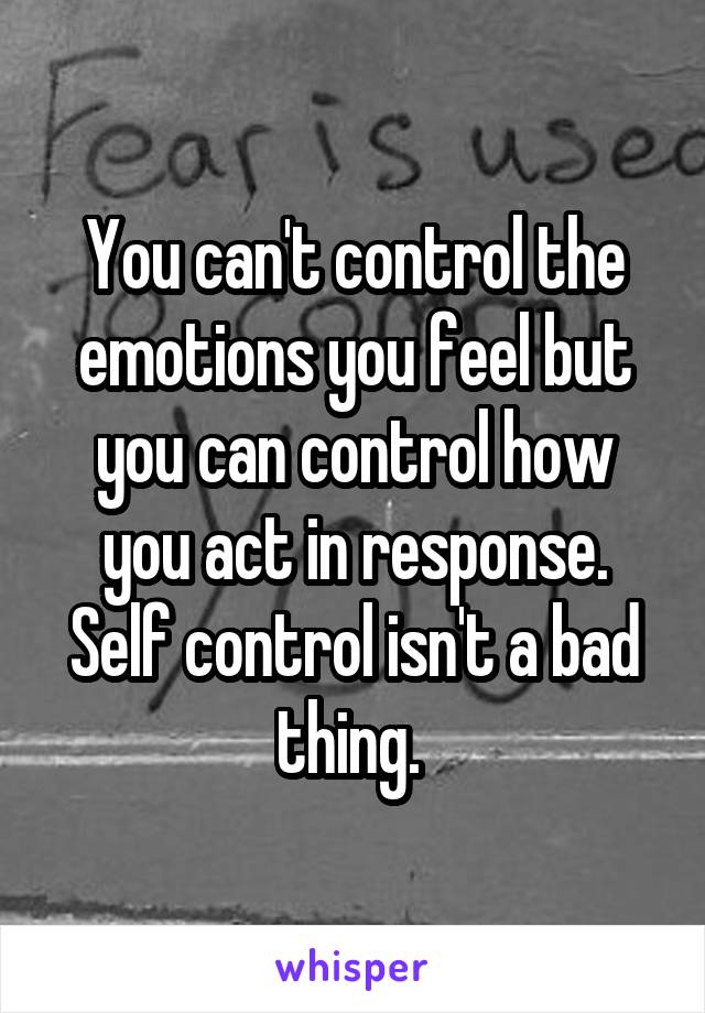 You can't control the emotions you feel but you can control how you act in response. Self control isn't a bad thing. 