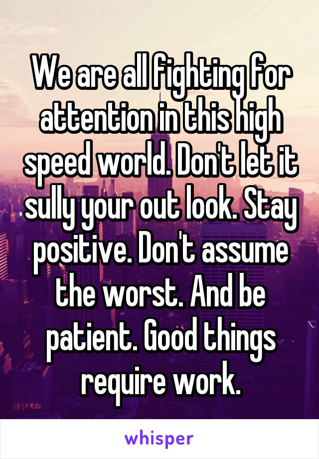 We are all fighting for attention in this high speed world. Don't let it sully your out look. Stay positive. Don't assume the worst. And be patient. Good things require work.