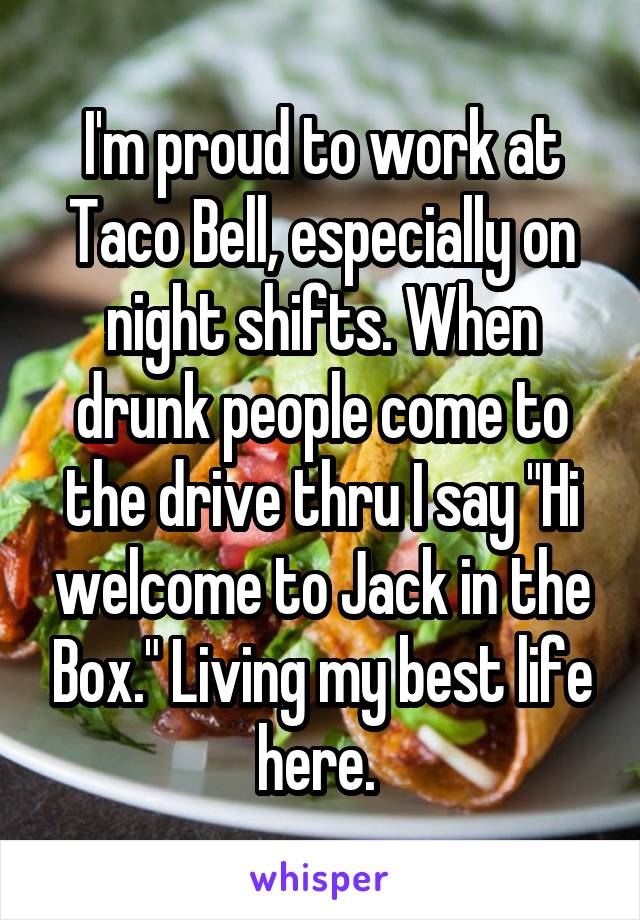 I'm proud to work at Taco Bell, especially on night shifts. When drunk people come to the drive thru I say "Hi welcome to Jack in the Box." Living my best life here. 
