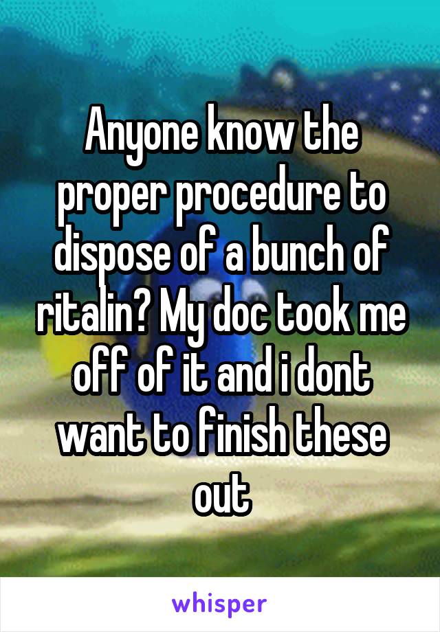 Anyone know the proper procedure to dispose of a bunch of ritalin? My doc took me off of it and i dont want to finish these out