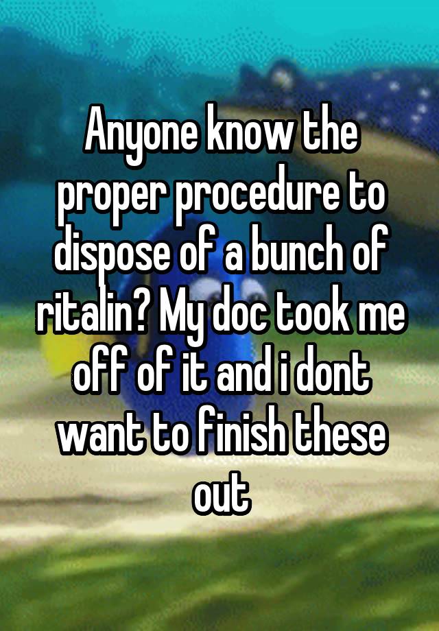 Anyone know the proper procedure to dispose of a bunch of ritalin? My doc took me off of it and i dont want to finish these out