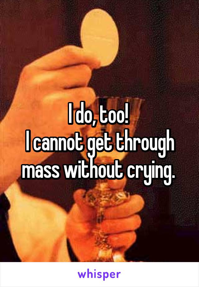 I do, too! 
I cannot get through mass without crying. 