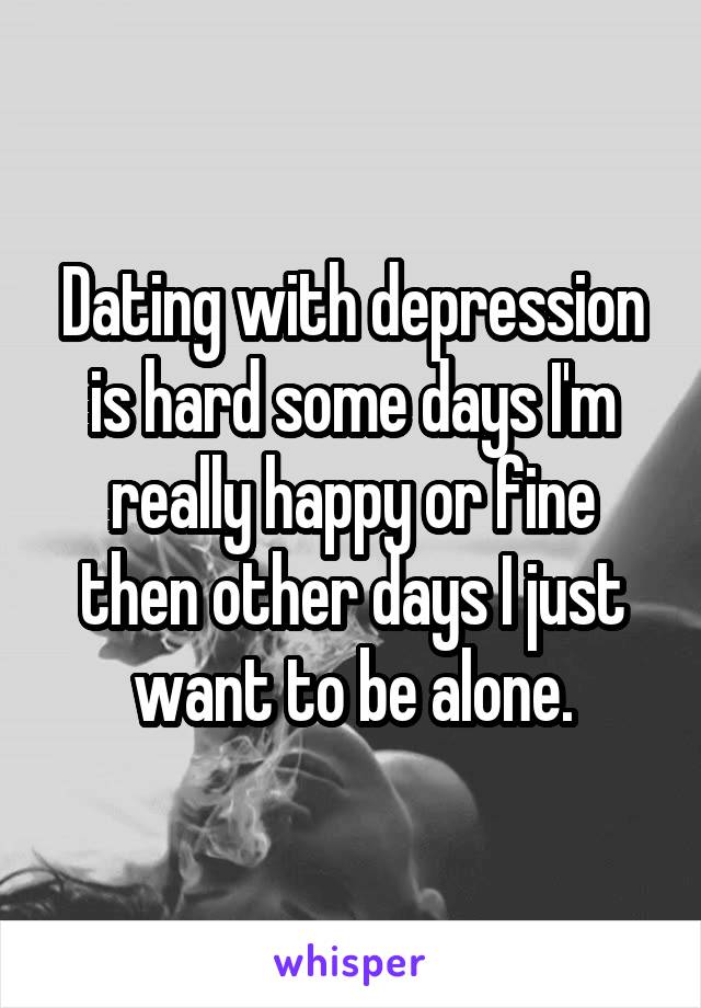 Dating with depression is hard some days I'm really happy or fine then other days I just want to be alone.