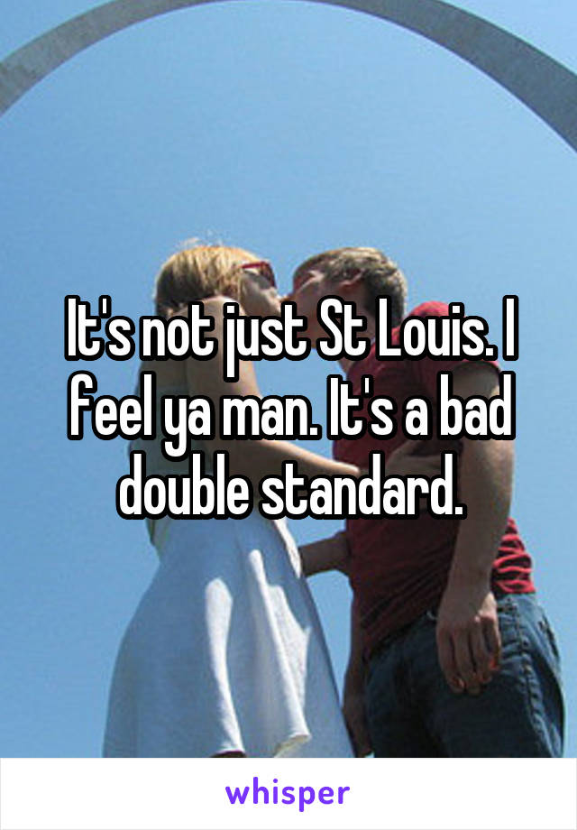 It's not just St Louis. I feel ya man. It's a bad double standard.