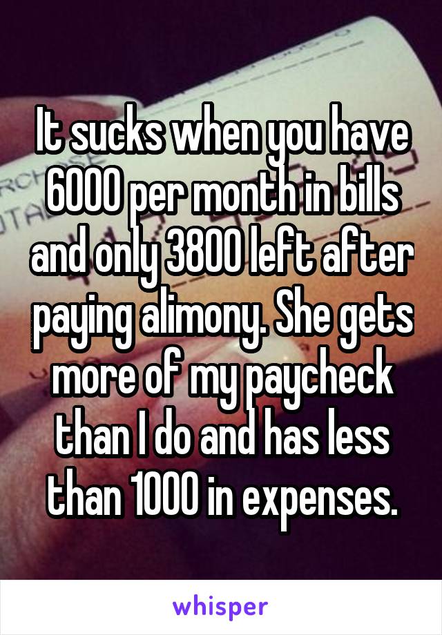 It sucks when you have 6000 per month in bills and only 3800 left after paying alimony. She gets more of my paycheck than I do and has less than 1000 in expenses.