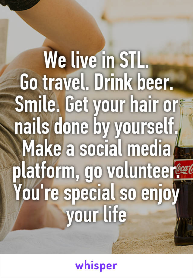 We live in STL.
Go travel. Drink beer. Smile. Get your hair or nails done by yourself. Make a social media platform, go volunteer. You're special so enjoy your life