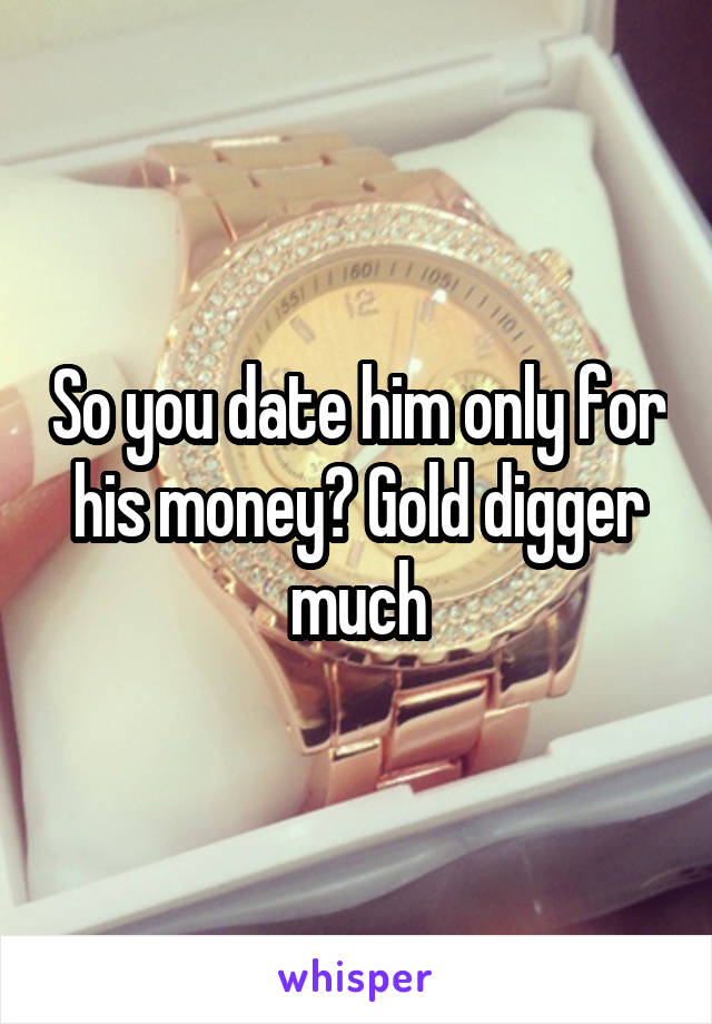 So you date him only for his money? Gold digger much