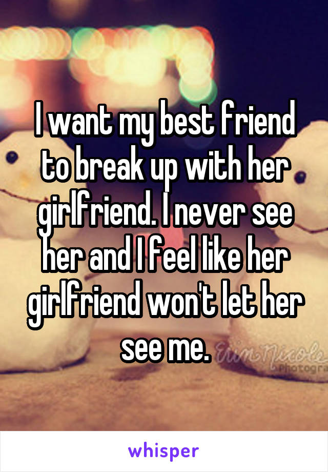 I want my best friend to break up with her girlfriend. I never see her and I feel like her girlfriend won't let her see me.