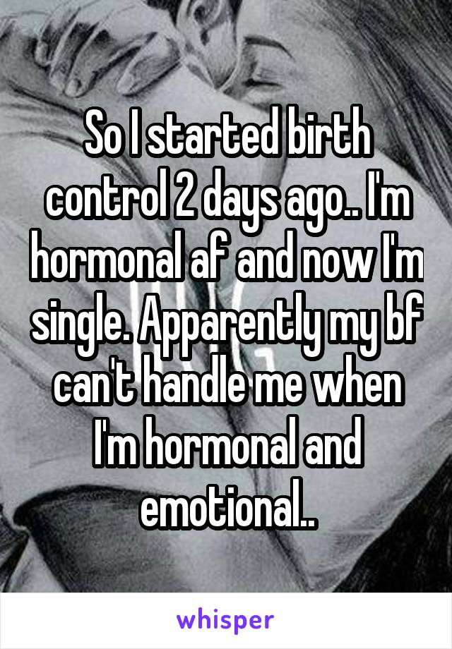 So I started birth control 2 days ago.. I'm hormonal af and now I'm single. Apparently my bf can't handle me when I'm hormonal and emotional..