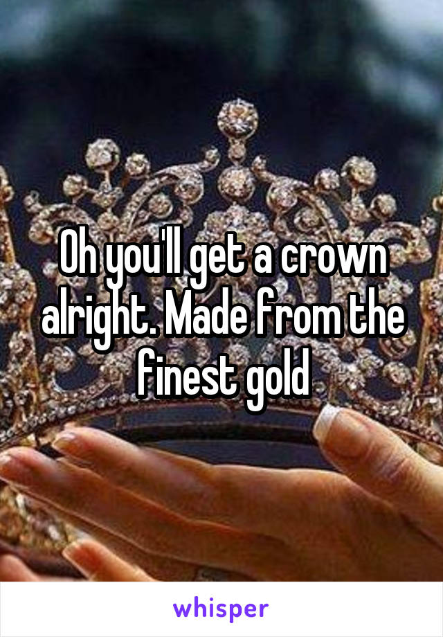 Oh you'll get a crown alright. Made from the finest gold