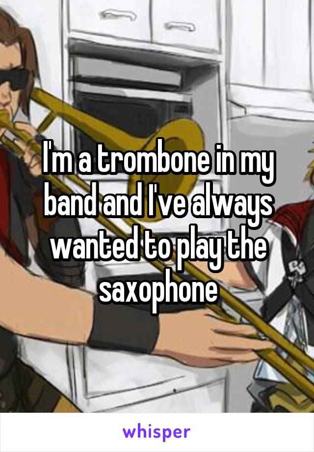 I'm a trombone in my band and I've always wanted to play the saxophone