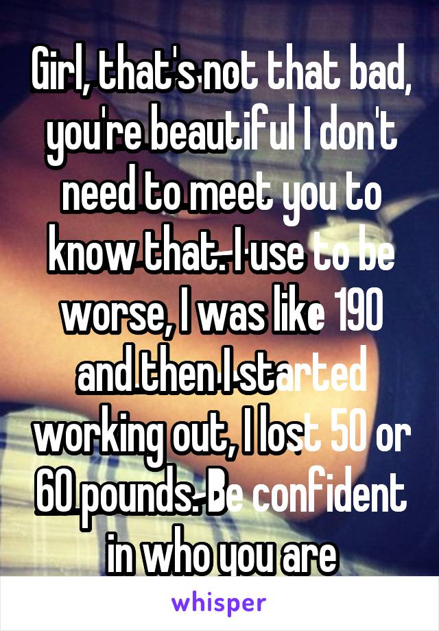 Girl, that's not that bad, you're beautiful I don't need to meet you to know that. I use to be worse, I was like 190 and then I started working out, I lost 50 or 60 pounds. Be confident in who you are