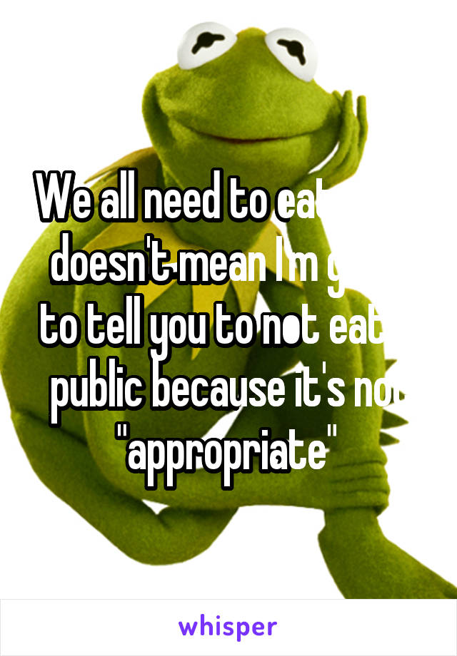 We all need to eat, that doesn't mean I'm going to tell you to not eat in public because it's not "appropriate" 