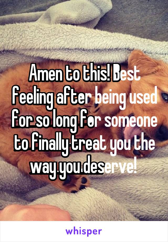 Amen to this! Best feeling after being used for so long for someone to finally treat you the way you deserve! 