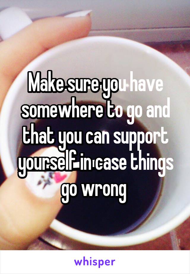 Make sure you have somewhere to go and that you can support yourself in case things go wrong 