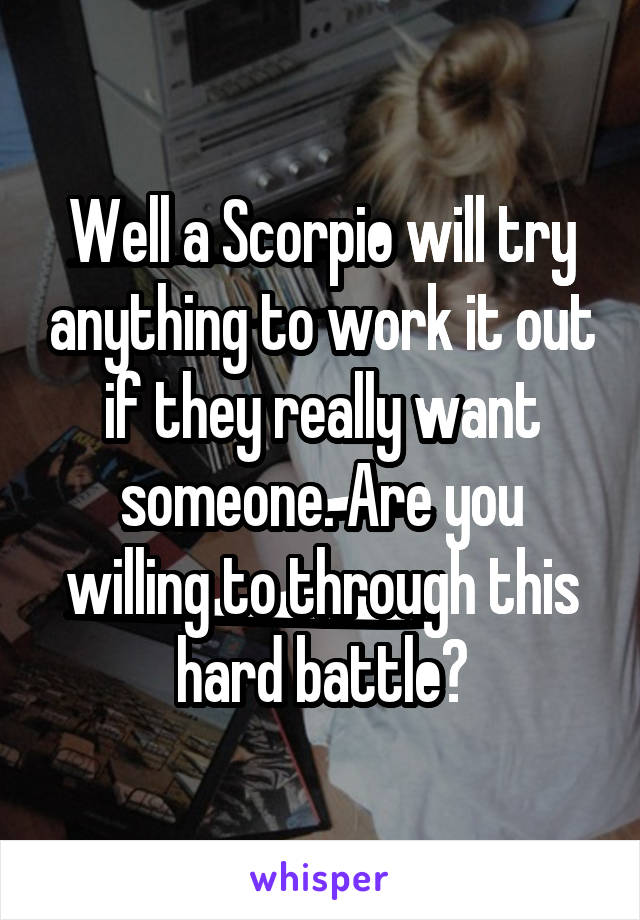 Well a Scorpio will try anything to work it out if they really want someone. Are you willing to through this hard battle?