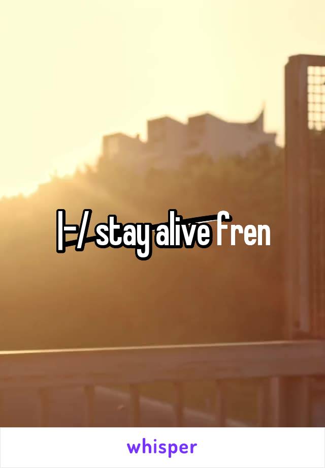 |-/ stay alive fren