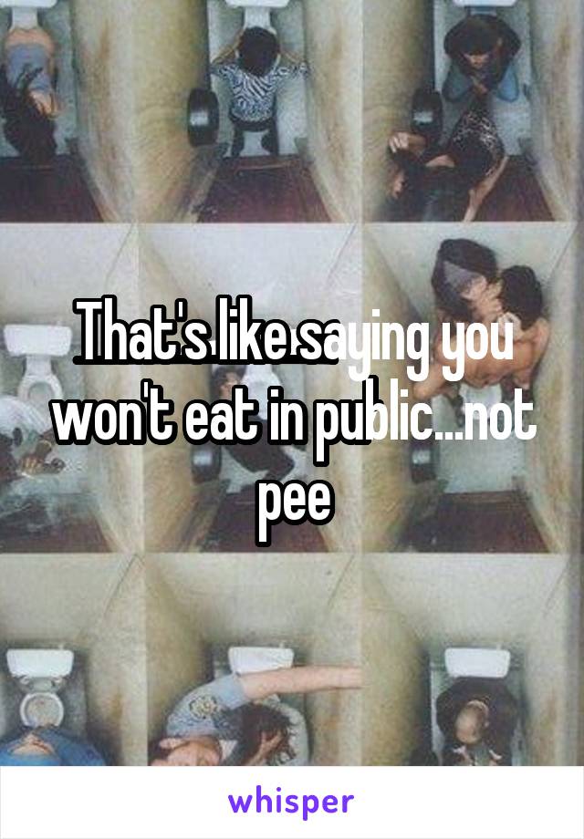 That's like saying you won't eat in public...not pee